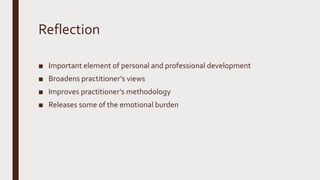 Reflection
■ Important element of personal and professional development
■ Broadens practitioner’s views
■ Improves practitioner’s methodology
■ Releases some of the emotional burden
 