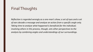 FinalThoughts
Reflection is regarded wrongly as a one-man’s show; a set of eyes and a set
of ears decode a message and analyze an action from a specific angle only.
Taking time to analyze what happened is beneficial for the individual;
involving others in this process, though, sets other perspectives to the
analysis by combining angles and understandings of our surroundings.
 