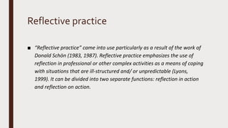 Reflective practice
■ “Reflective practice” came into use particularly as a result of the work of
Donald Schön (1983, 1987). Reflective practice emphasizes the use of
reflection in professional or other complex activities as a means of coping
with situations that are ill-structured and/ or unpredictable (Lyons,
1999). It can be divided into two separate functions: reflection in action
and reflection on action.
 