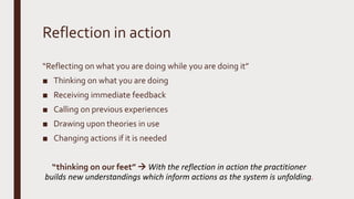 Reflection in action
“Reflecting on what you are doing while you are doing it”
■ Thinking on what you are doing
■ Receiving immediate feedback
■ Calling on previous experiences
■ Drawing upon theories in use
■ Changing actions if it is needed
“thinking on our feet”  With the reflection in action the practitioner
builds new understandings which inform actions as the system is unfolding.
 