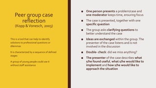 Peer group case
reflection
(Kopp &Vonesch, 2003)
■ One person presents a problem/case and
one moderator keeps time, ensuring focus
■ The case is presented, together with one
specific question
■ The group asks clarifying questions to
better understand the case
■ Ideas are exchanged within the group.The
presenter of the case listens and is not
involved in the discussion
■ Double- check: did we miss anything?
■ The presenter of the case describes what
s/he found useful, what s/he would like to
implement and how s/he would like to
approach the situation
This is a tool that can help to identify
solutions to professional questions or
dilemmas
It is characterized by a sequence of defined
stages
A group of young people could use it
without staff assistance
 