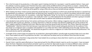 • This is the first week of my production, in this week I spent it looking into fonts for my project. I used the website DaFont, I have used
this website in previous projects and I find that they have a wide variety of different fonts to fit any theme or project. I started off by
looking at ‘Basic Sans Serif’ I think this section is good at looking as basic fonts which can be used for websites and products that need
writing but not too much. I think they will be good for using as titles also as they can be bold and eye-catching.
• When looking into these I tried to picture what they would look like on my products on which ones would look the best as I wanted it to
be appealing to my audience. I narrowed down my favourites that I wanted to use for my as a title for my product and one that I would
like to use as a little description for my website. I really liked “Big Noodle Titling” for the title for my website as I think it is nice and bold
and will grab the attention for my audience. I also really like “Loves” as a little explanation for the website and what is going to included
on it. I think those two fonts suit each other well and will make my website look professional and formal.
• I also decided to look and the Various Font section and Groovy Font section. When making a magazine cover you want the title to be
bold and be able to grab your attention, so having a font that is a little bit out there and attention grabbing will suit the products the
best. I added a selection of different fonts that I liked the look of and that would fit with the theme. The 2 fonts I liked the most were
“Bubbleboddy” I liked the look of this font because it was bold and thick I think it would really grab attention for the audience if this
was shown on a magazine cover, it could be used anywhere on it as either the title or little subheading across the page. Another font
which I liked best was “Sparkling Bright” this would also be good for a title for a magazine as it looks more formal and professional. This
font could also be used for subheadings.
• A strength of this is that it helps me prepare for my production, planning this before I actually make my product helps me to see what
fonts I have looked into will fit my production the best. I can really look into detail and try out different fonts that look the best.
• A weakness of this is a that there is big variety that I have looked into so coming to chose what fonts I want to use could cause problems
as there is plenty to chose from.
• Overall I think I used this week effectively as I have planned well for the different details I want to use for my project. I have narrowed
down the fonts I liked best and and where and what I want to use them for. Next week my plan is to look at different colour schemes
and have a look at different existing products and create a style sheet, this will be important for me to refer back for inspiration.
 