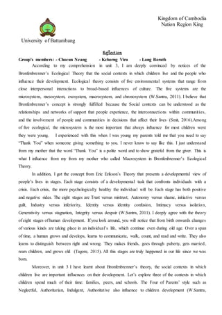 Reflection
Group’s members: - Choeun Neang - Kchorng Vira - Lang Borath
According to my comprehension in unit 3, I am deeply convinced by notices of the
Bronfenbrenner’s Ecological Theory that the social contexts in which children live and the people who
influence their development. Ecological theory consists of five environmental systems that range from
close interpersonal interactions to broad-based influences of culture. The five systems are the
microsystem, mesosystem, exosystem, macrosystem, and chronosystem (W.Santra, 2011). I believe that
Bronfenbrenner’s concept is strongly fulfilled because the Social contexts can be understood as the
relationships and networks of support that people experience, the interconnections within communities,
and the involvement of people and communities in decisions that affect their lives (Smit, 2016).Among
of five ecological, the microsystem is the most important that always influence for most children went
they were young. I experienced with this when I was young my parents told me that you need to say
“Thank You” when someone giving something to you. I never know to say like this. I just understand
from my mother that the word “Thank You” is a polite word and to show grateful from the giver. This is
what I influence from my from my mother who called Macrosystem in Bronfenbrenner’s Ecological
Theory.
In addition, I got the concept from Eric Erikson’s Theory that presents a developmental view of
people’s lives in stages. Each stage consists of a developmental task that confronts individuals with a
crisis. Each crisis, the more psychologically healthy the individual will be. Each stage has both positive
and negative sides. The eight stages are Trust versus mistrust, Autonomy versus shame, initiative versus
guilt, Industry versus inferiority, Identity versus identity confusion, Intimacy versus isolation,
Generativity versus stagnation, Integrity versus despair (W.Santra, 2011). I deeply agree with the theory
of eight stages of human development. If you look around, you will notice that from birth onwards changes
of various kinds are taking place in an individual’s life, which continue even during old age. Over a span
of time, a human grows and develops, learns to communicate, walk, count, and read and write. They also
learns to distinguish between right and wrong. They makes friends, goes through puberty, gets married,
rears children, and grows old (Tagore, 2015). All this stages are truly happened in our life since we was
born.
Moreover, in unit 3 I have learnt about Bronfenbrenner’s theory, the social contexts in which
children live are important influences on their development. Let’s explore three of the contexts in which
children spend much of their time: families, peers, and schools. The Four of Parents’ style such as
Neglectful, Authoritarian, Indulgent, Authoritative also influence to children development (W.Santra,
University of Battambang
Kingdom of Cambodia
Nation Region King
 