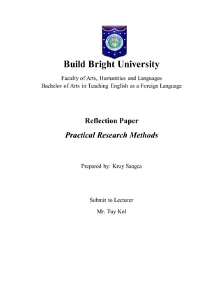 Build Bright University
Faculty of Arts, Humanities and Languages
Bachelor of Arts in Teaching English as a Foreign Language
Reflection Paper
Practical Research Methods
Prepared by: Kruy Sangea
Submit to Lecturer
Mr. Tuy Kol
 
