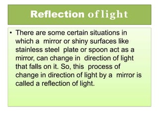 Reflection of light
• There are some certain situations in
which a mirror or shiny surfaces like
stainless steel plate or spoon act as a
mirror, can change in direction of light
that falls on it. So, this process of
change in direction of light by a mirror is
called a reflection of light.
 