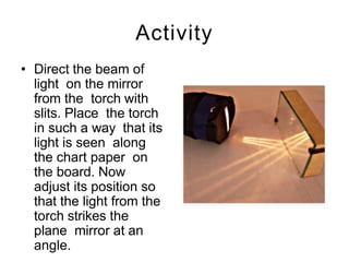 Activity
• Direct the beam of
light on the mirror
from the torch with
slits. Place the torch
in such a way that its
light is seen along
the chart paper on
the board. Now
adjust its position so
that the light from the
torch strikes the
plane mirror at an
angle.
 