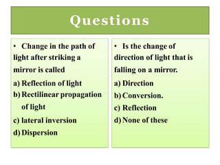 Questions
• Change in the path of
light after striking a
mirror is called
a) Reflection of light
b)Rectilinear propagation
of light
c) lateral inversion
d)Dispersion
• Is the change of
direction of light that is
falling on a mirror.
a) Direction
b)Conversion.
c) Reflection
d)None of these
 