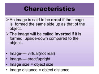 Characteristics
An image is said to be erect if the image
is formed the same side up as that of the
object.
The image will be called inverted if it is
formed upside-down compared to the
object..
• Image---- virtual(not real)
• Image---- erect/upright
• Image size = object size
• Image distance = object distance.
 