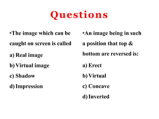Questions
•The image which can be
caught on screen is called
a) Real image
b) Virtual image
c) Shadow
d)Impression
•An image being in such
a position that top &
bottom are reversed is:
a) Erect
b) Virtual
c) Concave
d)Inverted
 