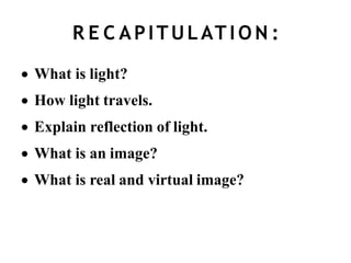 R E C APITULAT I O N :
 What is light?
 How light travels.
 Explain reflection of light.
 What is an image?
 What is real and virtual image?
 