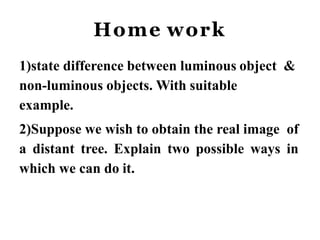 Home work
1)state difference between luminous object &
non-luminous objects. With suitable
example.
2)Suppose we wish to obtain the real image of
a distant tree. Explain two possible ways in
which we can do it.
 