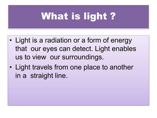 What is light ?
• Light is a radiation or a form of energy
that our eyes can detect. Light enables
us to view our surroundings.
• Light travels from one place to another
in a straight line.
 