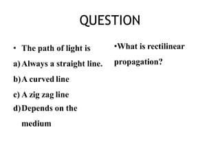 QUESTION
• The path of light is
a)Always a straight line.
b)A curved line
c) A zig zag line
d)Depends on the
medium
•What is rectilinear
propagation?
 