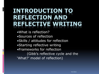 9/4/2022
INTRODUCTION TO
REFLECTION AND
REFLECTIVE WRITING
•What is reflection?
•Sources of reflection
•Skills / attitudes for reflection
•Starting reflective writing
•Frameworks for reflection
(Gibb’s reflective cycle and the
‘What?’ model of reflection)
 