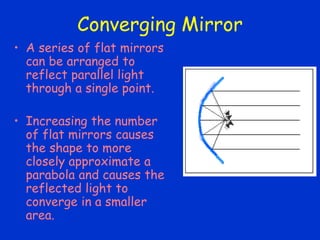 Converging Mirror
• A series of flat mirrors
can be arranged to
reflect parallel light
through a single point.
• Increasing the number
of flat mirrors causes
the shape to more
closely approximate a
parabola and causes the
reflected light to
converge in a smaller
area.
 