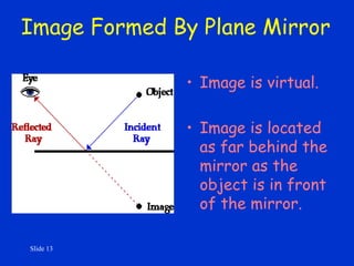 Slide 13
Image Formed By Plane Mirror
• Image is virtual.
• Image is located
as far behind the
mirror as the
object is in front
of the mirror.
 