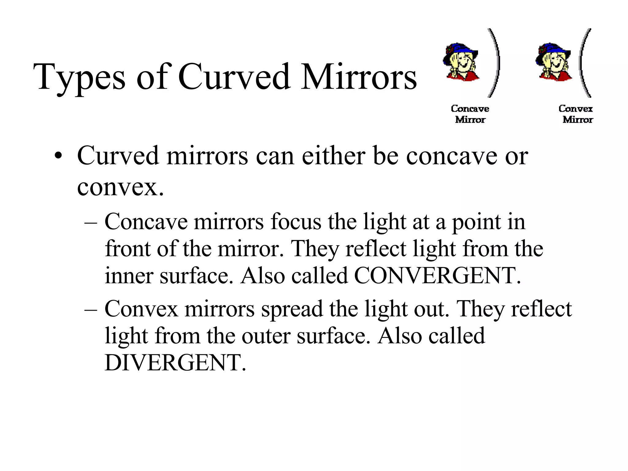 Types of Curved Mirrors Curved mirrors can either be concave or convex. Concave mirrors focus the light at a point in front of the mirror. They reflect light from the inner surface. Also called CONVERGENT. Convex mirrors spread the light out. They reflect light from the outer surface. Also called DIVERGENT. 