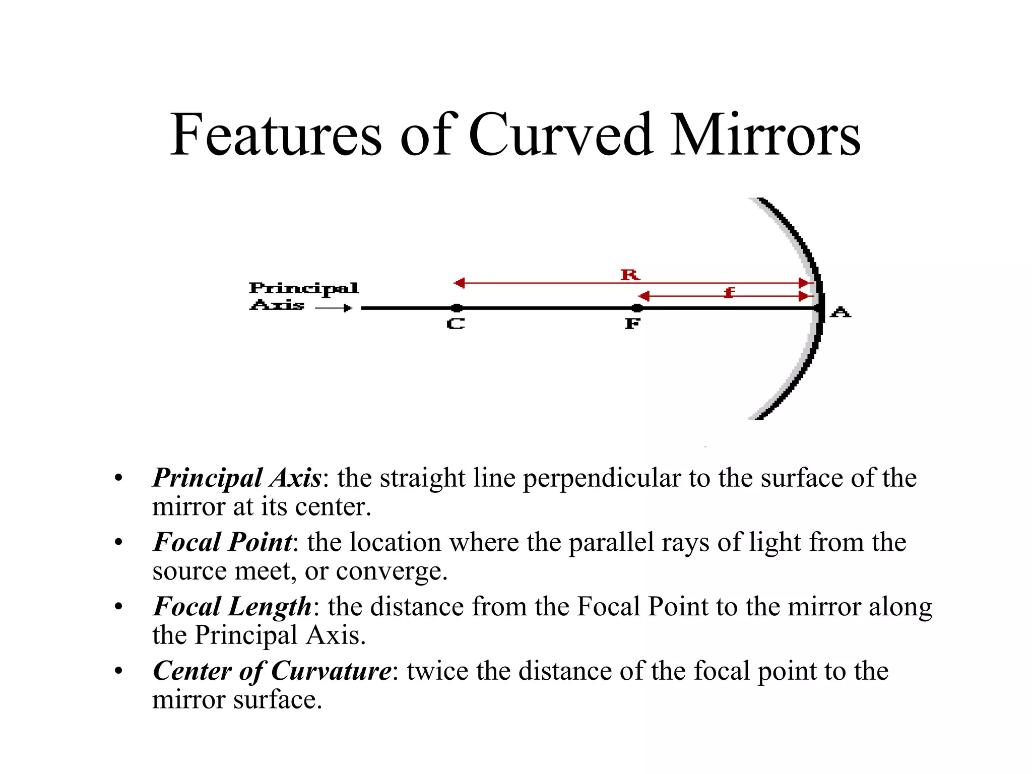 Features of Curved Mirrors Principal Axis : the straight line perpendicular to the surface of the mirror at its center. Focal Point : the location where the parallel rays of light from the source meet, or converge. Focal Length : the distance from the Focal Point to the mirror along the Principal Axis. Center of Curvature : twice the distance of the focal point to the mirror surface. 