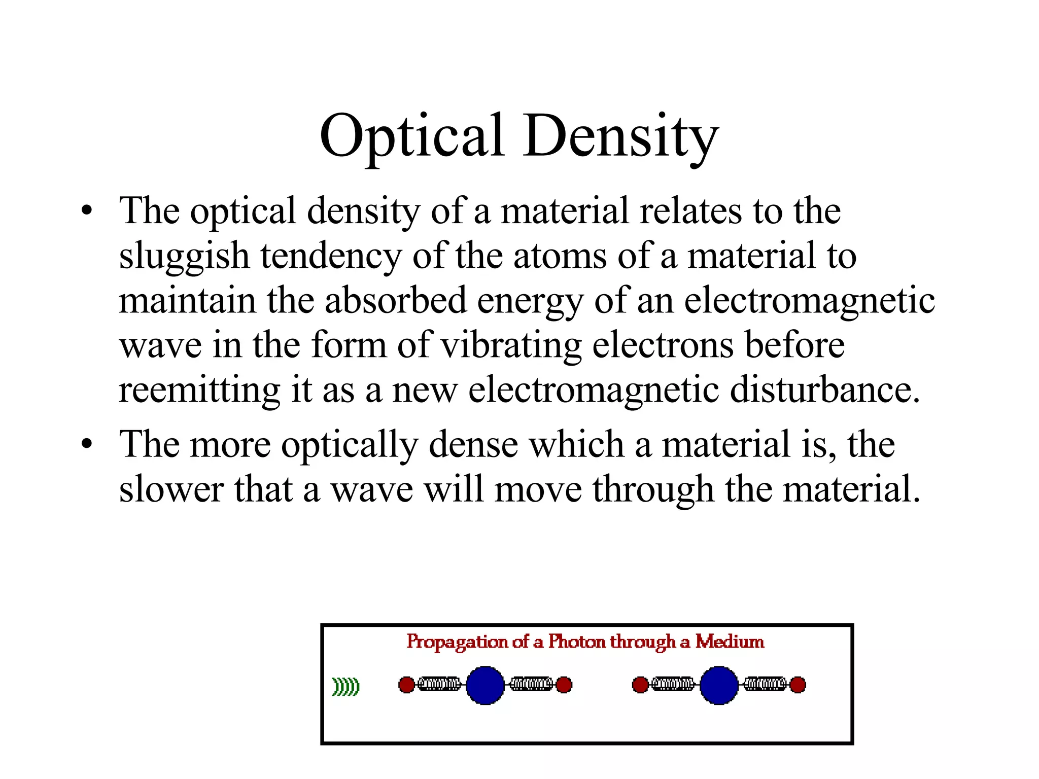 Optical Density The optical density of a material relates to the sluggish tendency of the atoms of a material to maintain the absorbed energy of an electromagnetic wave in the form of vibrating electrons before reemitting it as a new electromagnetic disturbance.  The more optically dense which a material is, the slower that a wave will move through the material. 