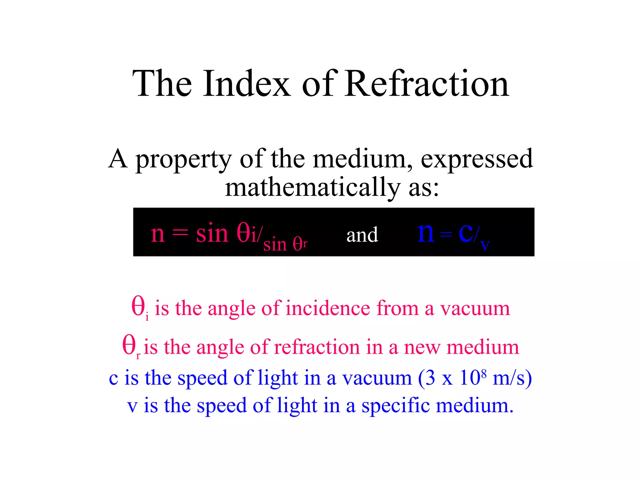 A property of the medium, expressed mathematically as: n = sin   i/ sin   r   and  n  =  c / v  i  is the angle of incidence from a vacuum  r  is the angle of refraction in a new medium c is the speed of light in a vacuum (3 x 10 8  m/s) v is the speed of light in a specific medium. The Index of Refraction 