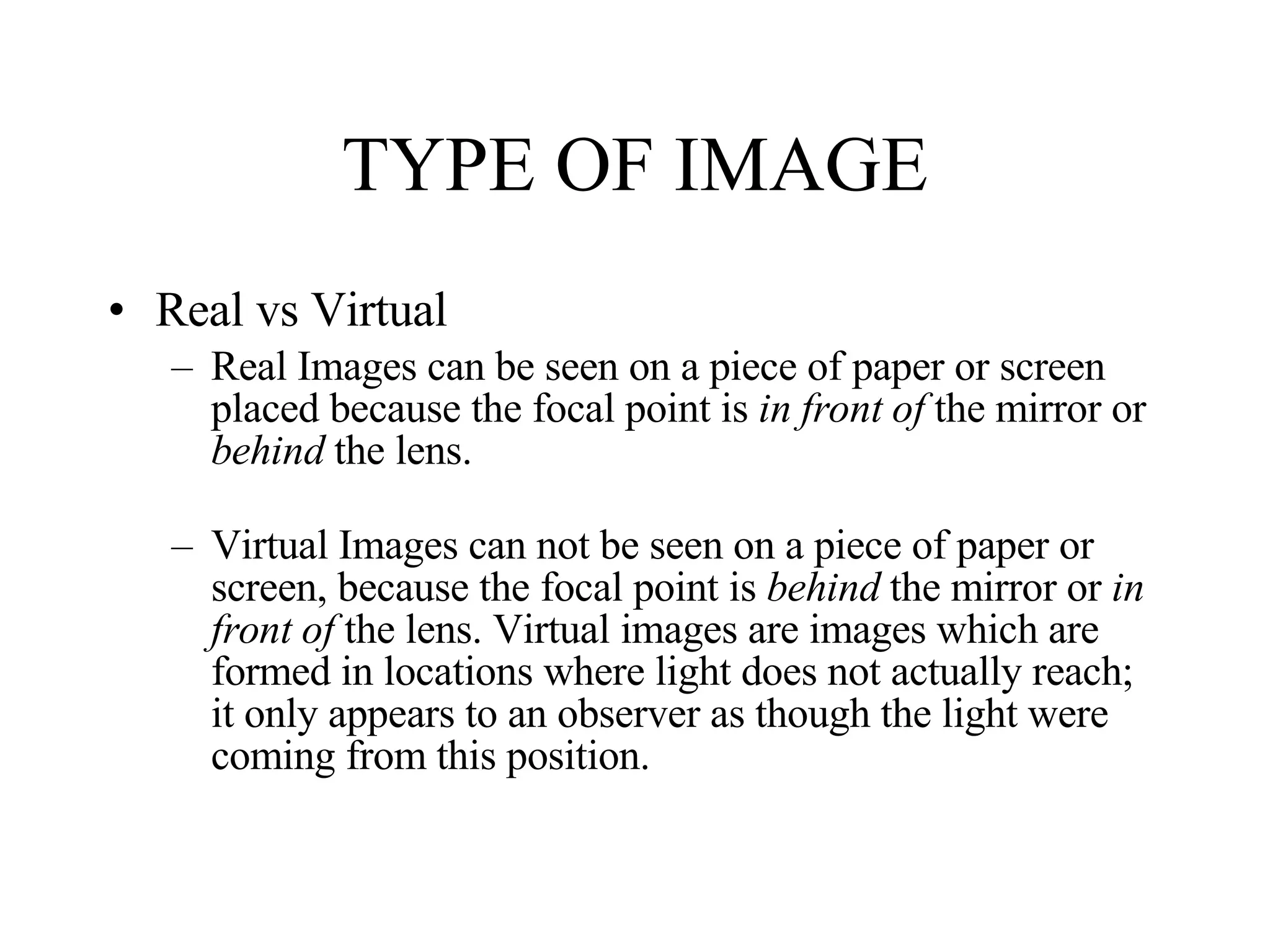 TYPE OF IMAGE Real vs Virtual Real Images can be seen on a piece of paper or screen placed because the focal point is  in front of  the mirror or  behind  the lens. Virtual Images can not be seen on a piece of paper or screen, because the focal point is  behind  the mirror or  in front of  the lens. Virtual images are images which are formed in locations where light does not actually reach; it only appears to an observer as though the light were coming from this position.  