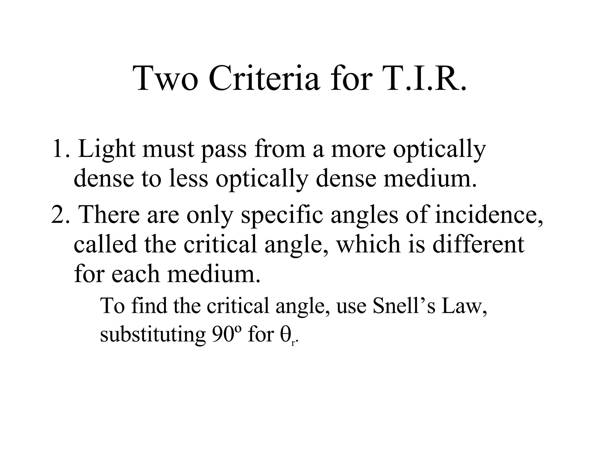 Two Criteria for T.I.R. 1. Light must pass from a more optically dense to less optically dense medium.  2. There are only specific angles of incidence, called the critical angle, which is different for each medium. To find the critical angle, use Snell’s Law, substituting 90 º  for   r .  