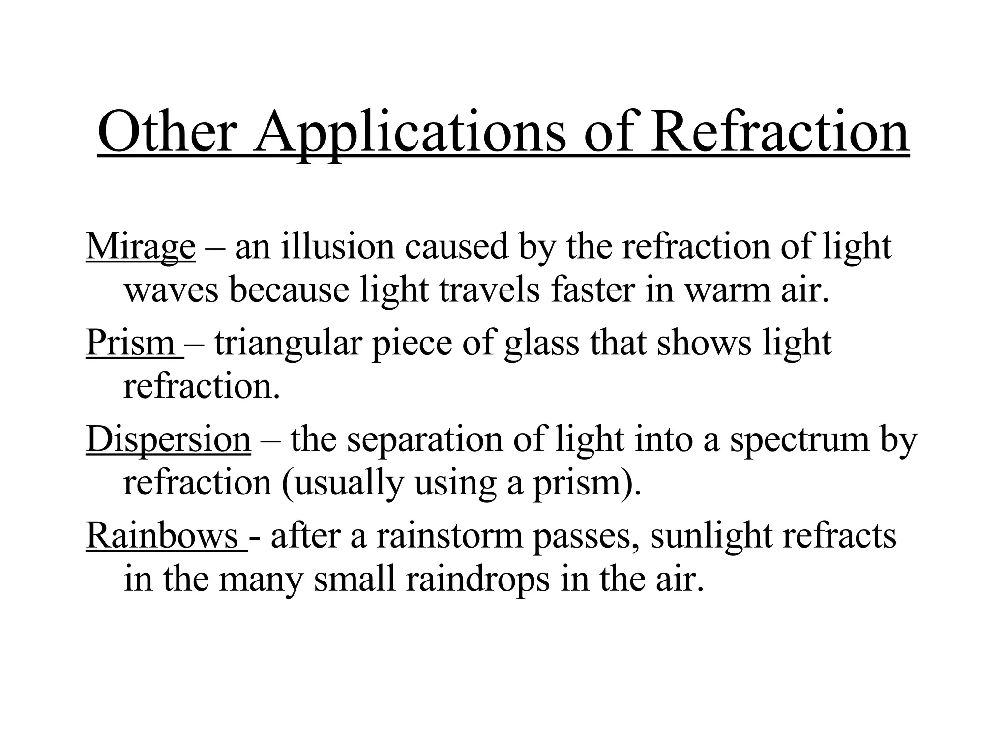 Other Applications of Refraction Mirage  – an illusion caused by the refraction of light waves because light travels faster in warm air. Prism  – triangular piece of glass that shows light refraction. Dispersion  – the separation of light into a spectrum by refraction (usually using a prism). Rainbows  -  after a rainstorm passes, sunlight refracts in the many small raindrops in the air. 