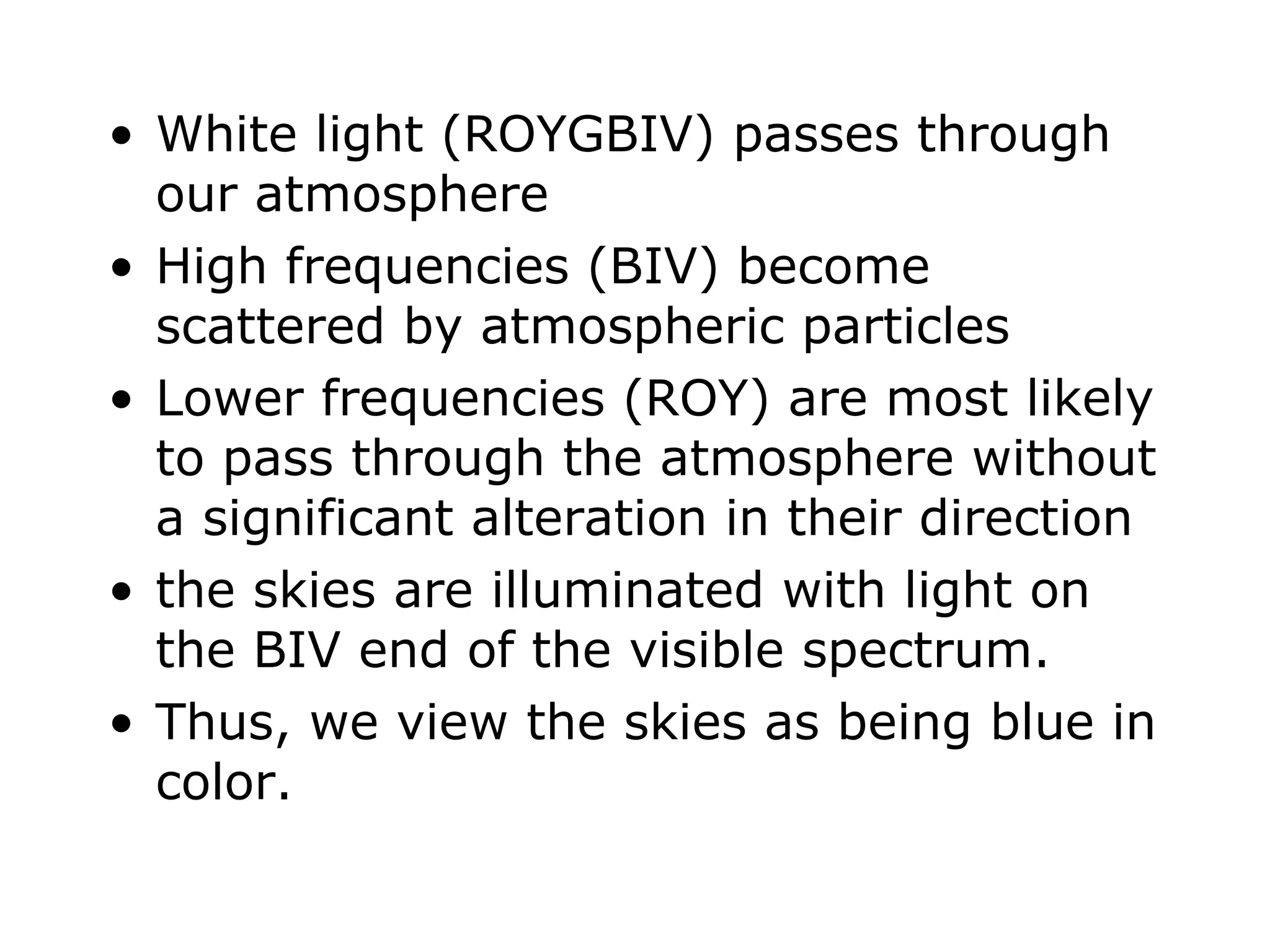 White light (ROYGBIV) passes through our atmosphere High frequencies (BIV) become scattered by atmospheric particles Lower frequencies (ROY) are most likely to pass through the atmosphere without a significant alteration in their direction the skies are illuminated with light on the BIV end of the visible spectrum. Thus, we view the skies as being blue in color. 