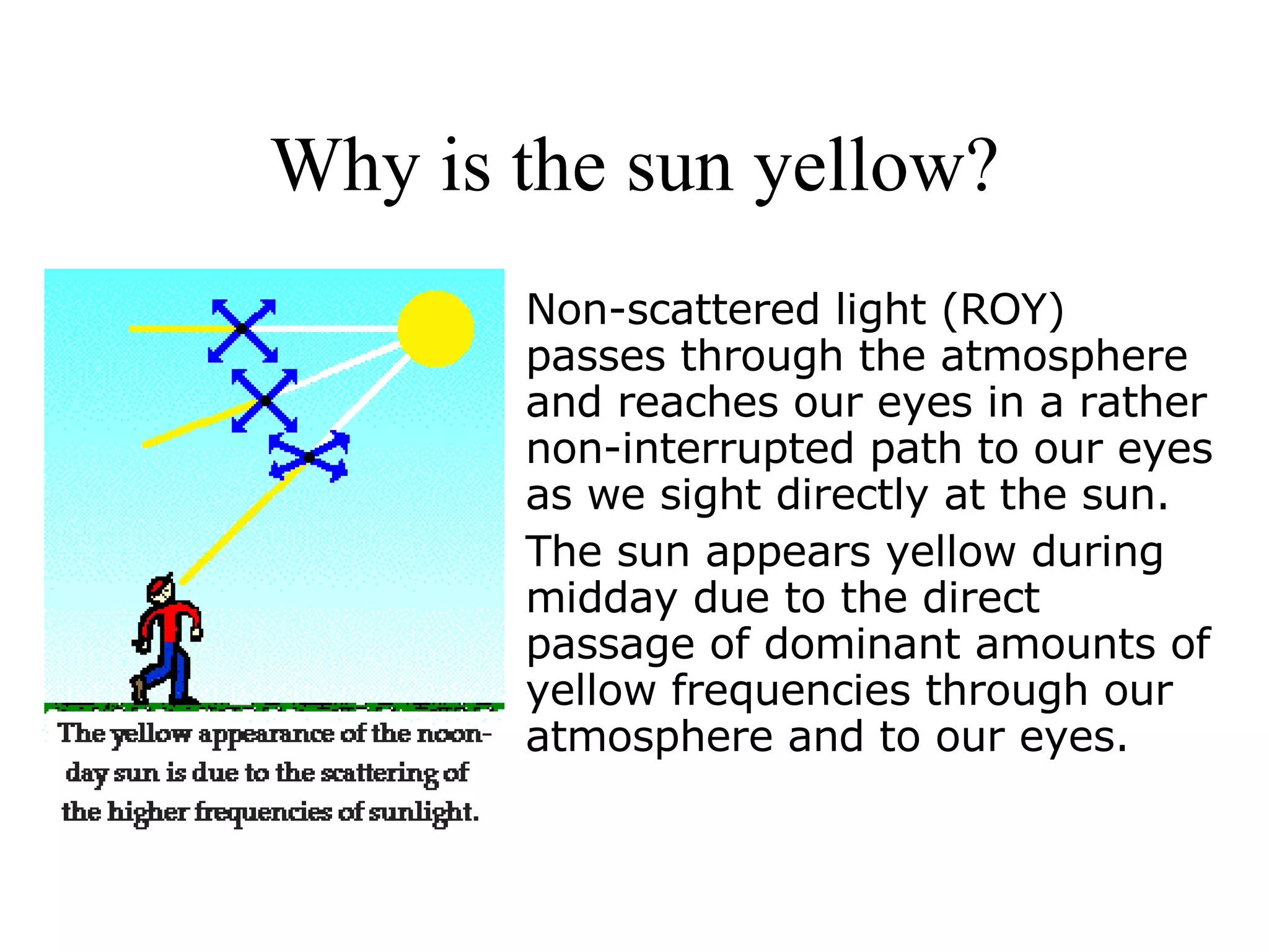 Why is the sun yellow? Non-scattered light (ROY) passes through the atmosphere and reaches our eyes in a rather non-interrupted path to our eyes as we sight directly at the sun. The sun appears yellow during midday due to the direct passage of dominant amounts of yellow frequencies through our atmosphere and to our eyes. 