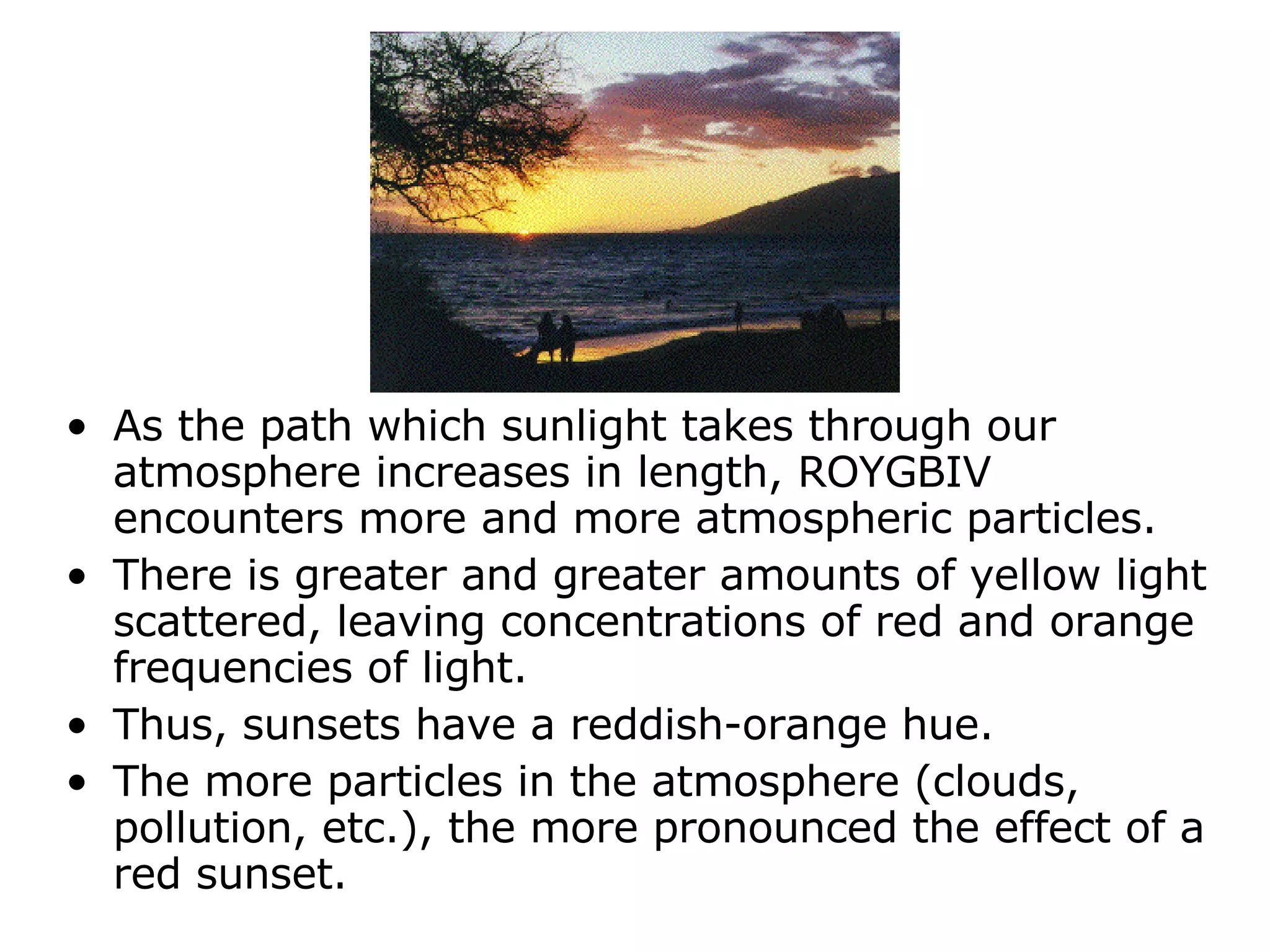 As the path which sunlight takes through our atmosphere increases in length, ROYGBIV encounters more and more atmospheric particles.  There is greater and greater amounts of yellow light scattered, leaving concentrations of red and orange frequencies of light.  Thus, sunsets have a reddish-orange hue.  The more particles in the atmosphere (clouds, pollution, etc.), the more pronounced the effect of a red sunset.  