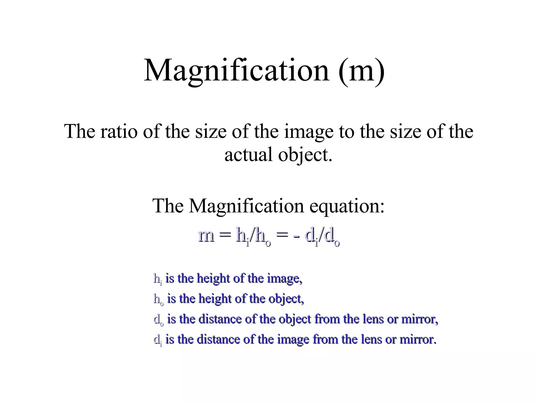 Magnification (m)  The ratio of the size of the image to the size of the actual object. The Magnification equation: m = h i /h o  = - d i /d o h i  is the height of the image,  h o  is the height of the object,  d o  is the distance of the object from the lens or mirror,  d i  is the distance of the image from the lens or mirror. 