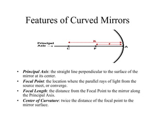 Features of Curved Mirrors Principal Axis : the straight line perpendicular to the surface of the mirror at its center. Focal Point : the location where the parallel rays of light from the source meet, or converge. Focal Length : the distance from the Focal Point to the mirror along the Principal Axis. Center of Curvature : twice the distance of the focal point to the mirror surface. 