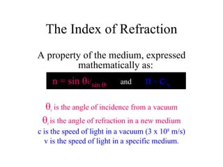 A property of the medium, expressed mathematically as: n = sin   i/ sin   r   and  n  =  c / v  i  is the angle of incidence from a vacuum  r  is the angle of refraction in a new medium c is the speed of light in a vacuum (3 x 10 8  m/s) v is the speed of light in a specific medium. The Index of Refraction 