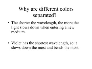 Why are different colors separated?  The shorter the wavelength, the more the light slows down when entering a new medium.  Violet has the shortest wavelength, so it slows down the most and bends the most. 