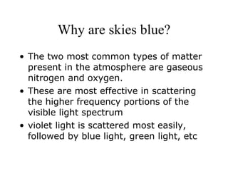 Why are skies blue? The two most common types of matter present in the atmosphere are gaseous nitrogen and oxygen. These are most effective in scattering the higher frequency portions of the visible light spectrum violet light is scattered most easily, followed by blue light, green light, etc 