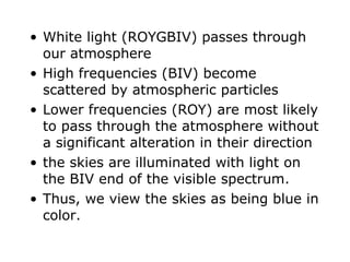 White light (ROYGBIV) passes through our atmosphere High frequencies (BIV) become scattered by atmospheric particles Lower frequencies (ROY) are most likely to pass through the atmosphere without a significant alteration in their direction the skies are illuminated with light on the BIV end of the visible spectrum. Thus, we view the skies as being blue in color. 