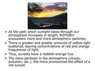 As the path which sunlight takes through our atmosphere increases in length, ROYGBIV encounters more and more atmospheric particles.  There is greater and greater amounts of yellow light scattered, leaving concentrations of red and orange frequencies of light.  Thus, sunsets have a reddish-orange hue.  The more particles in the atmosphere (clouds, pollution, etc.), the more pronounced the effect of a red sunset.  