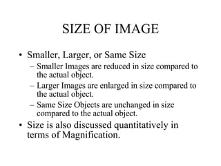 SIZE OF IMAGE Smaller, Larger, or Same Size Smaller Images are reduced in size compared to the actual object. Larger Images are enlarged in size compared to the actual object. Same Size Objects are unchanged in size compared to the actual object. Size is also discussed quantitatively in terms of Magnification. 