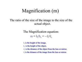 Magnification (m)  The ratio of the size of the image to the size of the actual object. The Magnification equation: m = h i /h o  = - d i /d o h i  is the height of the image,  h o  is the height of the object,  d o  is the distance of the object from the lens or mirror,  d i  is the distance of the image from the lens or mirror. 