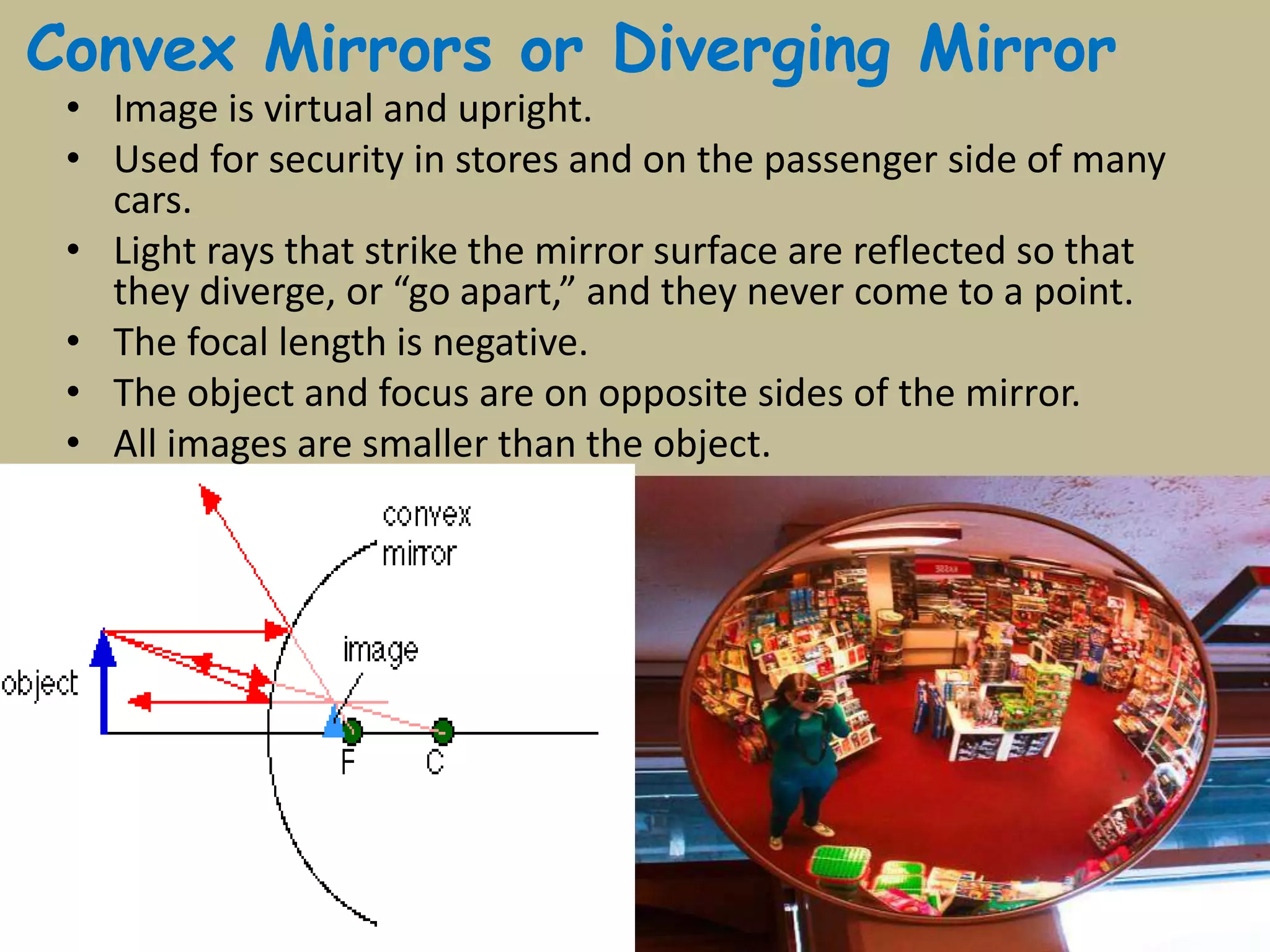 Convex Mirrors or Diverging Mirror
• Image is virtual and upright.
• Used for security in stores and on the passenger side of many
cars.
• Light rays that strike the mirror surface are reflected so that
they diverge, or “go apart,” and they never come to a point.
• The focal length is negative.
• The object and focus are on opposite sides of the mirror.
• All images are smaller than the object.
 