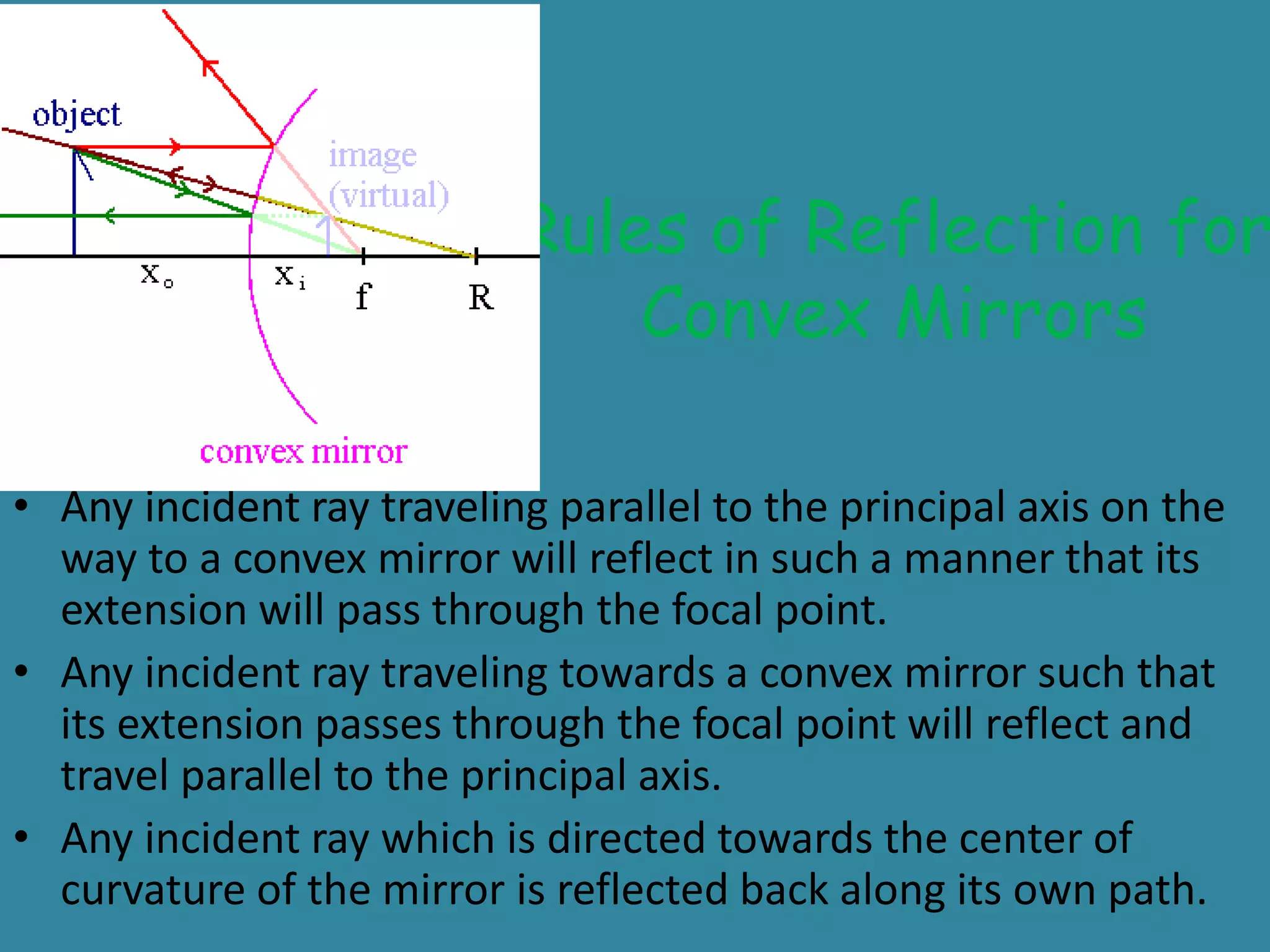 Rules of Reflection for
Convex Mirrors
• Any incident ray traveling parallel to the principal axis on the
way to a convex mirror will reflect in such a manner that its
extension will pass through the focal point.
• Any incident ray traveling towards a convex mirror such that
its extension passes through the focal point will reflect and
travel parallel to the principal axis.
• Any incident ray which is directed towards the center of
curvature of the mirror is reflected back along its own path.
 