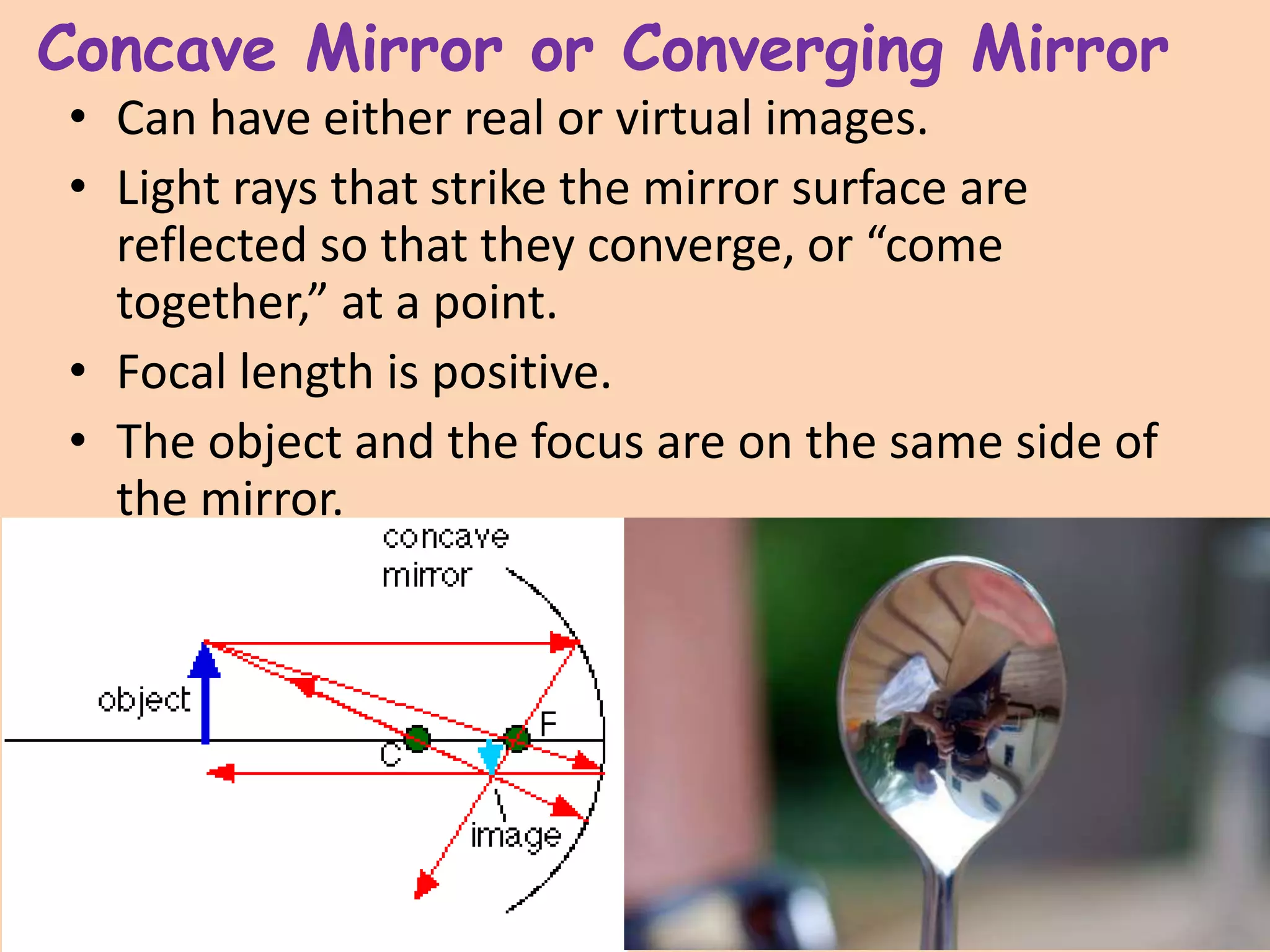 Concave Mirror or Converging Mirror
• Can have either real or virtual images.
• Light rays that strike the mirror surface are
reflected so that they converge, or “come
together,” at a point.
• Focal length is positive.
• The object and the focus are on the same side of
the mirror.
 