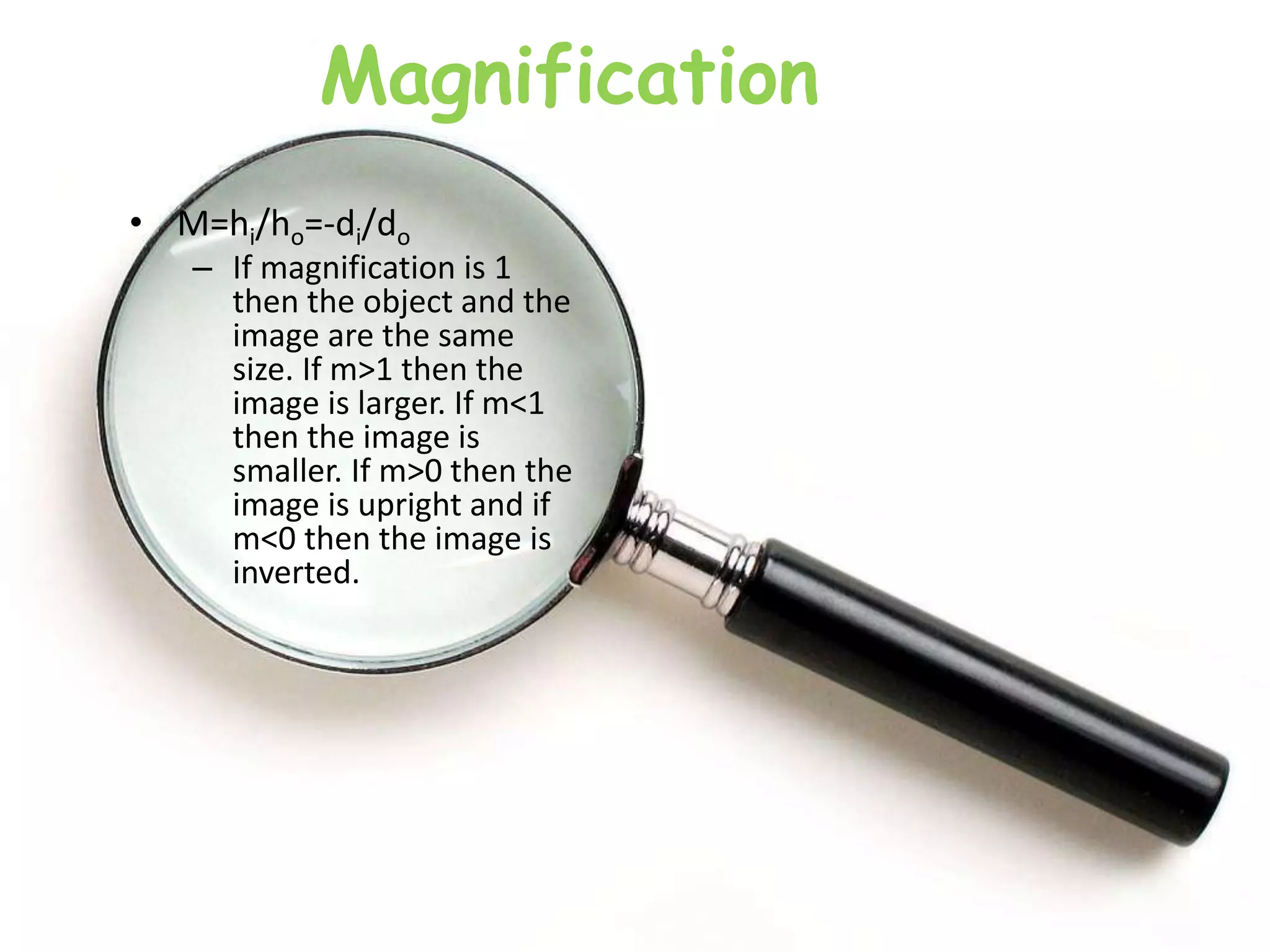 Magnification
• M=hi/ho=-di/do
– If magnification is 1
then the object and the
image are the same
size. If m>1 then the
image is larger. If m<1
then the image is
smaller. If m>0 then the
image is upright and if
m<0 then the image is
inverted.
 
