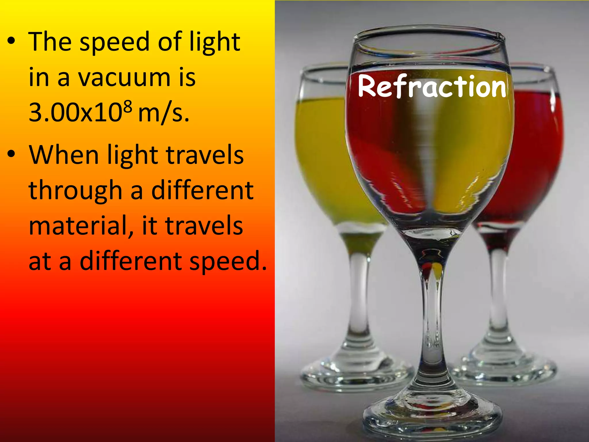 Refraction
• The speed of light
in a vacuum is
3.00x108 m/s.
• When light travels
through a different
material, it travels
at a different speed.
 