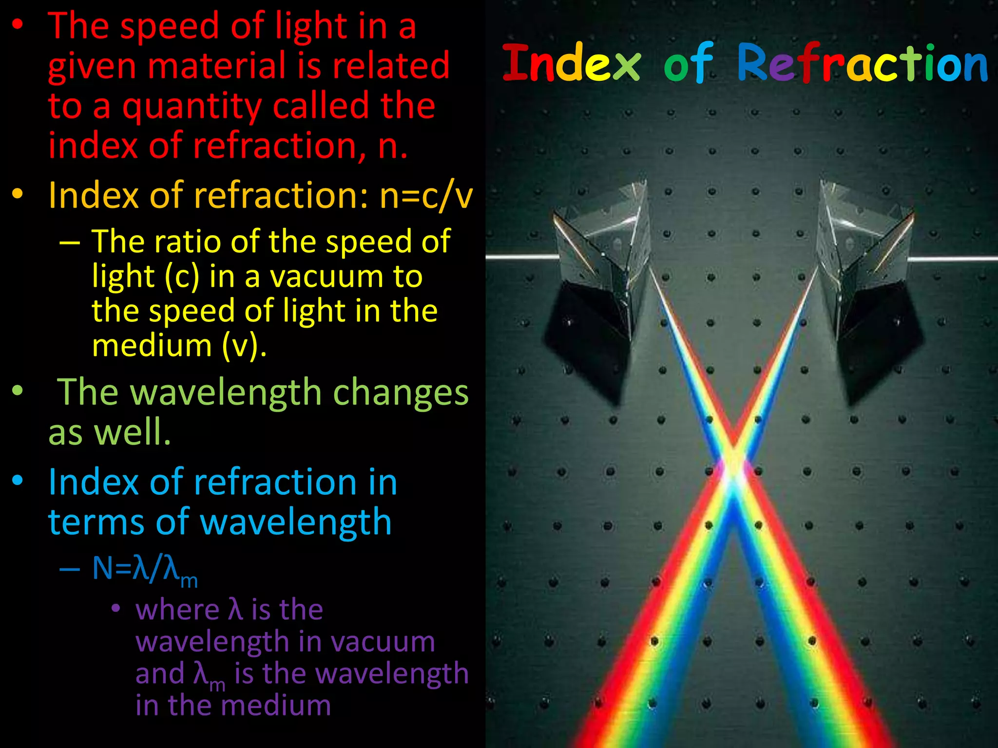 Index of Refraction
• The speed of light in a
given material is related
to a quantity called the
index of refraction, n.
• Index of refraction: n=c/v
– The ratio of the speed of
light (c) in a vacuum to
the speed of light in the
medium (v).
• The wavelength changes
as well.
• Index of refraction in
terms of wavelength
– N=λ/λm
• where λ is the
wavelength in vacuum
and λm is the wavelength
in the medium
 