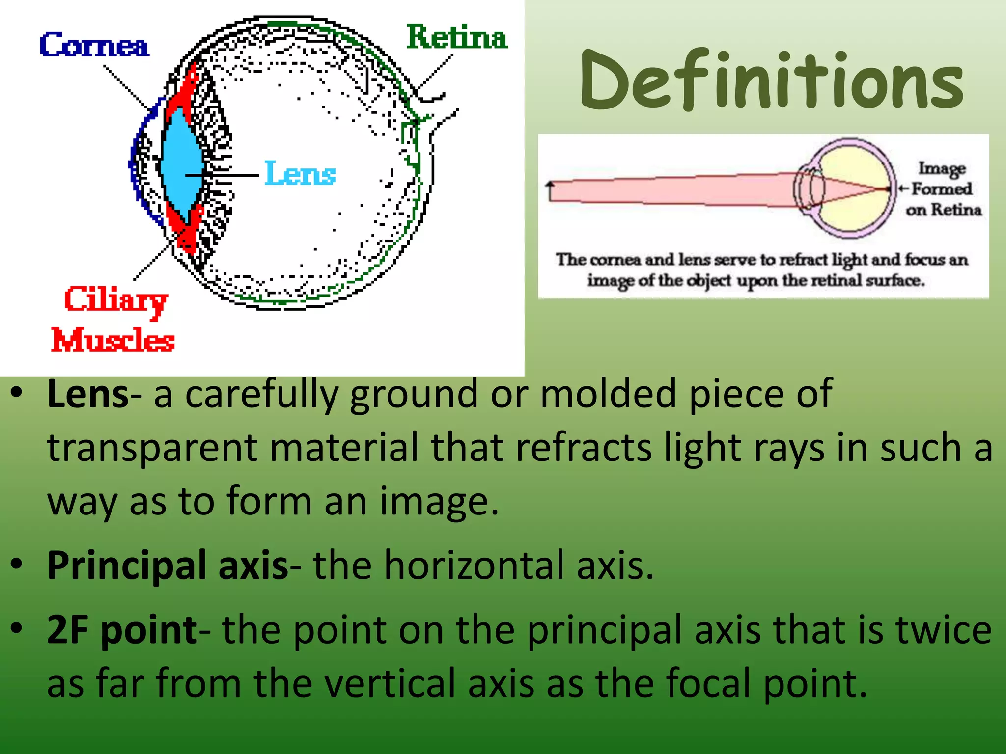 Definitions
• Lens- a carefully ground or molded piece of
transparent material that refracts light rays in such a
way as to form an image.
• Principal axis- the horizontal axis.
• 2F point- the point on the principal axis that is twice
as far from the vertical axis as the focal point.
 