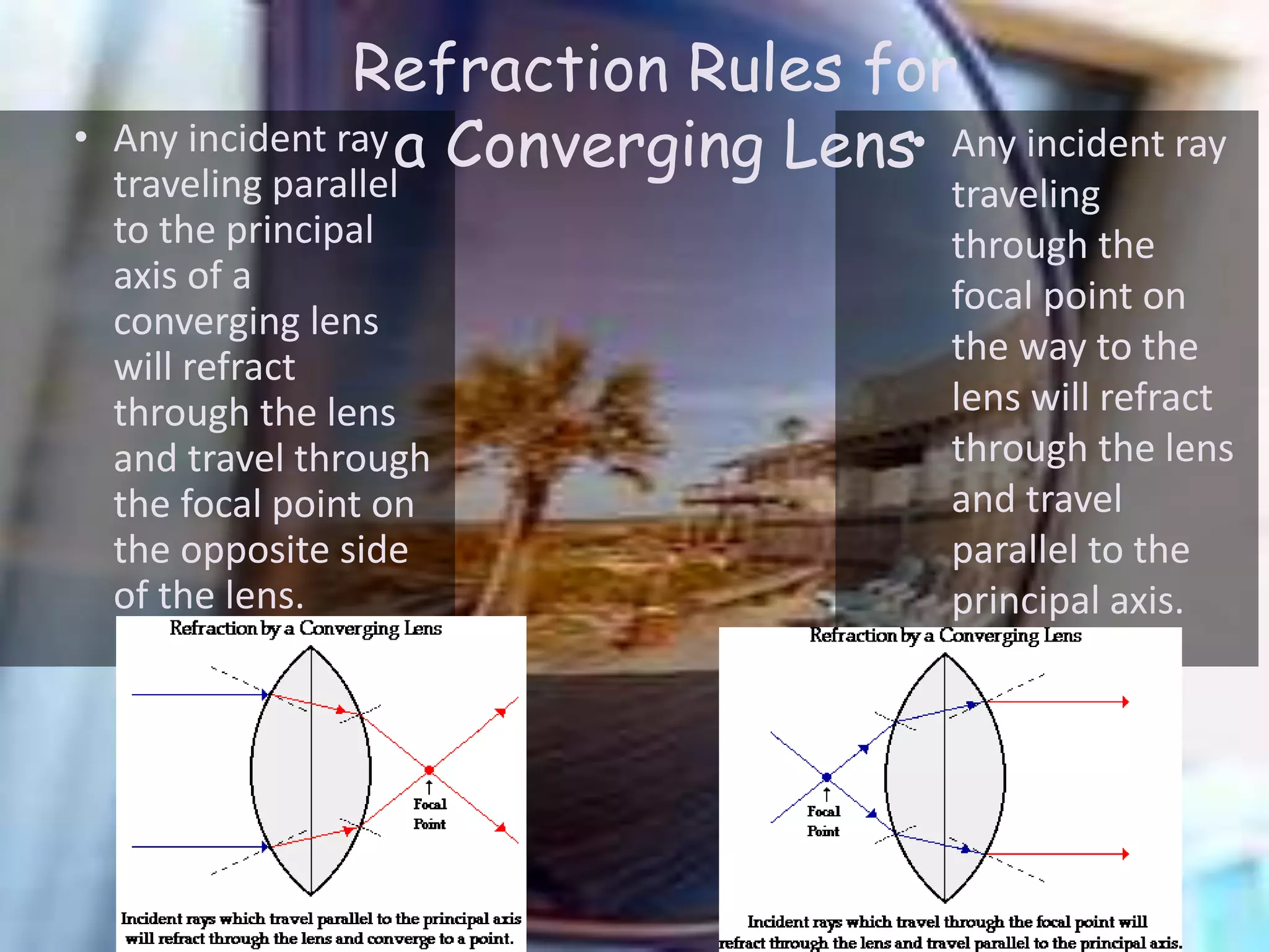 • Any incident ray
traveling parallel
to the principal
axis of a
converging lens
will refract
through the lens
and travel through
the focal point on
the opposite side
of the lens.
• Any incident ray
traveling
through the
focal point on
the way to the
lens will refract
through the lens
and travel
parallel to the
principal axis.
Refraction Rules for
a Converging Lens
 