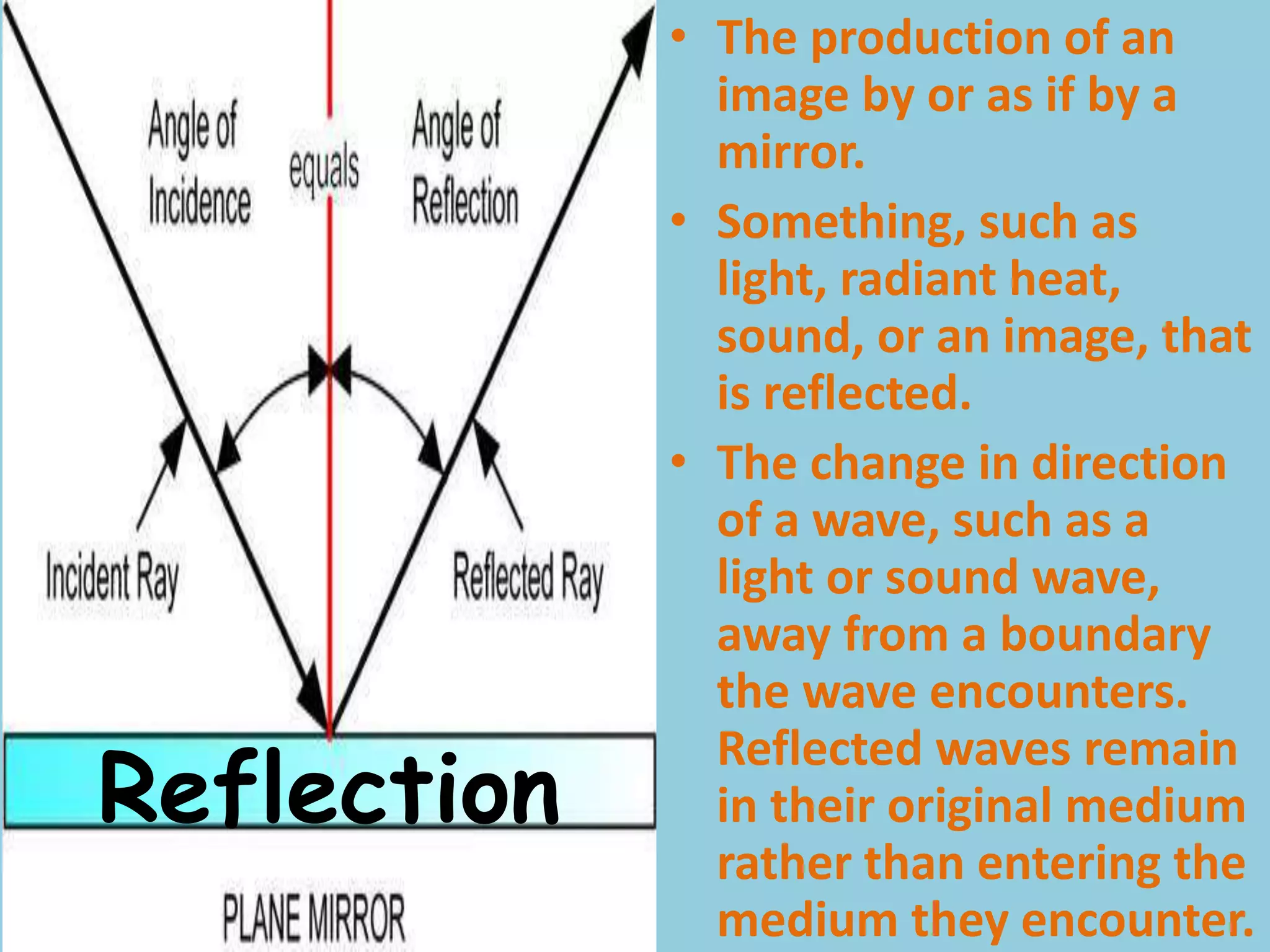 Reflection
• The production of an
image by or as if by a
mirror.
• Something, such as
light, radiant heat,
sound, or an image, that
is reflected.
• The change in direction
of a wave, such as a
light or sound wave,
away from a boundary
the wave encounters.
Reflected waves remain
in their original medium
rather than entering the
medium they encounter.
 