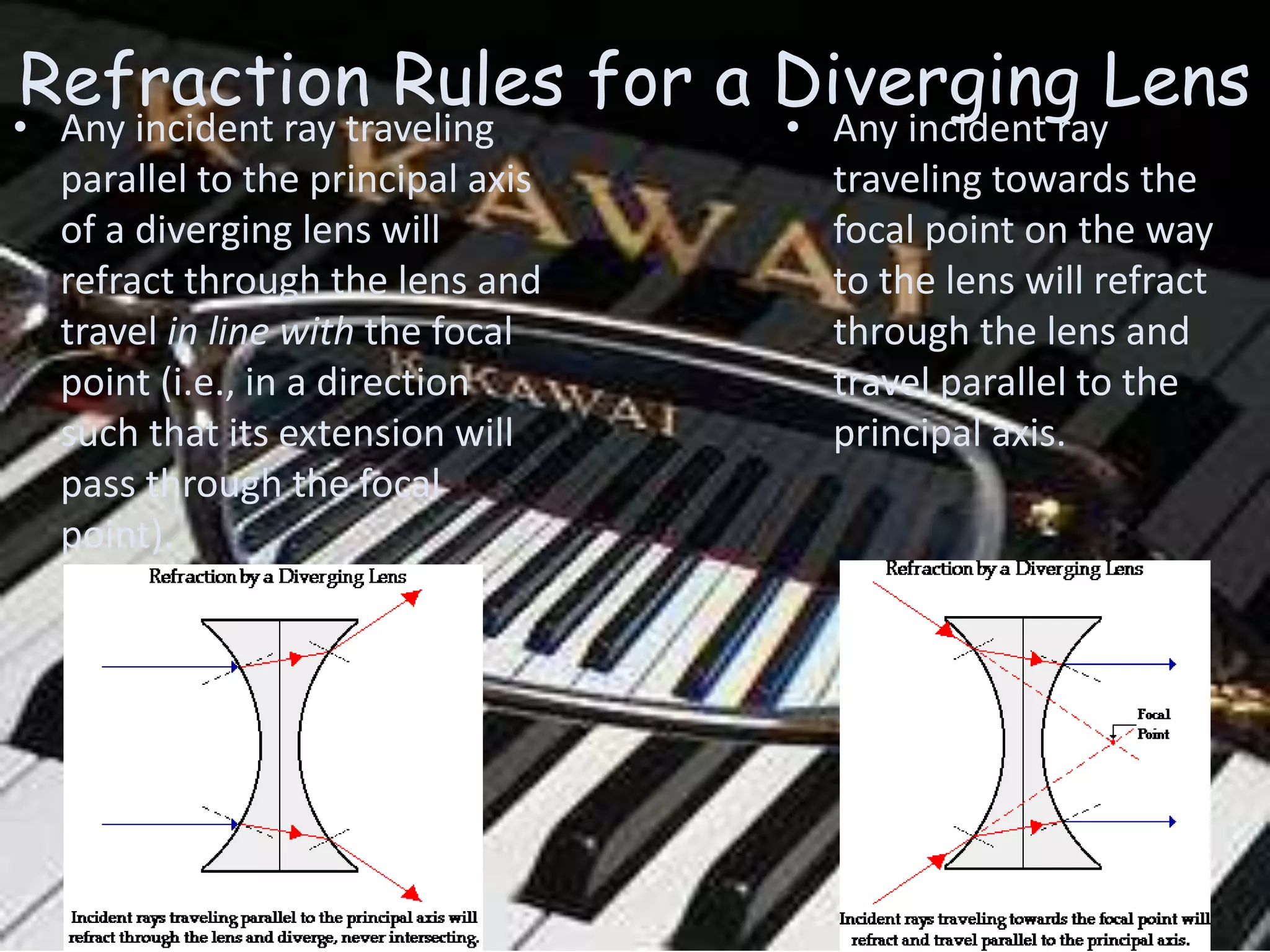 Refraction Rules for a Diverging Lens
• Any incident ray
traveling towards the
focal point on the way
to the lens will refract
through the lens and
travel parallel to the
principal axis.
• Any incident ray traveling
parallel to the principal axis
of a diverging lens will
refract through the lens and
travel in line with the focal
point (i.e., in a direction
such that its extension will
pass through the focal
point).
 