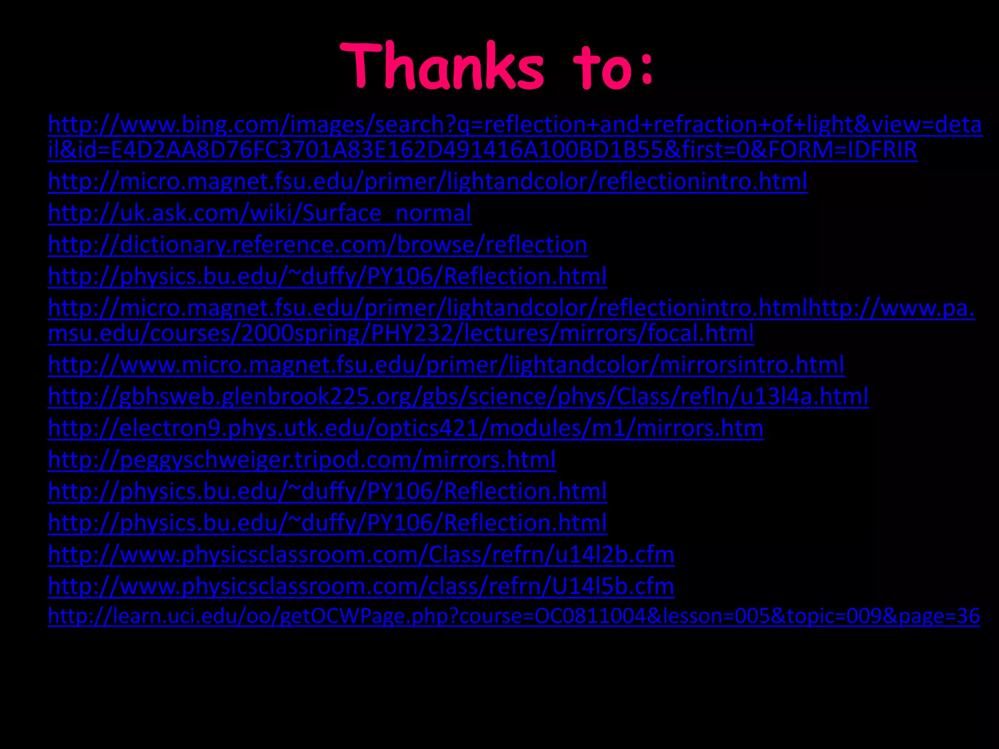 Thanks to:
• http://www.bing.com/images/search?q=reflection+and+refraction+of+light&view=deta
il&id=E4D2AA8D76FC3701A83E162D491416A100BD1B55&first=0&FORM=IDFRIR
• http://micro.magnet.fsu.edu/primer/lightandcolor/reflectionintro.html
• http://uk.ask.com/wiki/Surface_normal
• http://dictionary.reference.com/browse/reflection
• http://physics.bu.edu/~duffy/PY106/Reflection.html
• http://micro.magnet.fsu.edu/primer/lightandcolor/reflectionintro.htmlhttp://www.pa.
msu.edu/courses/2000spring/PHY232/lectures/mirrors/focal.html
• http://www.micro.magnet.fsu.edu/primer/lightandcolor/mirrorsintro.html
• http://gbhsweb.glenbrook225.org/gbs/science/phys/Class/refln/u13l4a.html
• http://electron9.phys.utk.edu/optics421/modules/m1/mirrors.htm
• http://peggyschweiger.tripod.com/mirrors.html
• http://physics.bu.edu/~duffy/PY106/Reflection.html
• http://physics.bu.edu/~duffy/PY106/Reflection.html
• http://www.physicsclassroom.com/Class/refrn/u14l2b.cfm
• http://www.physicsclassroom.com/class/refrn/U14l5b.cfm
• http://learn.uci.edu/oo/getOCWPage.php?course=OC0811004&lesson=005&topic=009&page=36
 